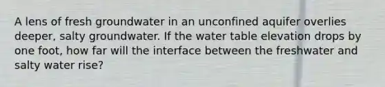 A lens of fresh groundwater in an unconfined aquifer overlies deeper, salty groundwater. If the water table elevation drops by one foot, how far will the interface between the freshwater and salty water rise?