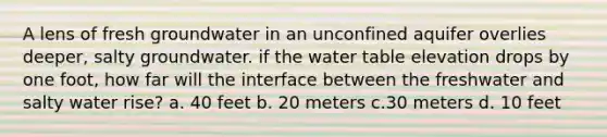 A lens of fresh groundwater in an unconfined aquifer overlies deeper, salty groundwater. if the water table elevation drops by one foot, how far will the interface between the freshwater and salty water rise? a. 40 feet b. 20 meters c.30 meters d. 10 feet