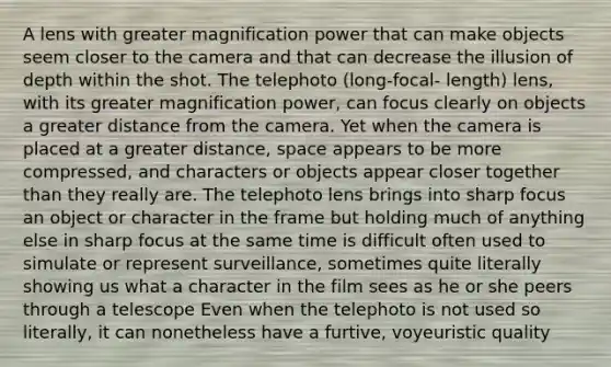 A lens with greater magnification power that can make objects seem closer to the camera and that can decrease the illusion of depth within the shot. The telephoto (long-focal- length) lens, with its greater magnification power, can focus clearly on objects a greater distance from the camera. Yet when the camera is placed at a greater distance, space appears to be more compressed, and characters or objects appear closer together than they really are. The telephoto lens brings into sharp focus an object or character in the frame but holding much of anything else in sharp focus at the same time is difficult often used to simulate or represent surveillance, sometimes quite literally showing us what a character in the film sees as he or she peers through a telescope Even when the telephoto is not used so literally, it can nonetheless have a furtive, voyeuristic quality