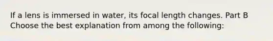 If a lens is immersed in water, its focal length changes. Part B Choose the best explanation from among the following: