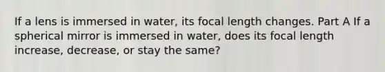 If a lens is immersed in water, its focal length changes. Part A If a spherical mirror is immersed in water, does its focal length increase, decrease, or stay the same?