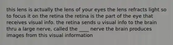 this lens is actually the lens of your eyes the lens refracts light so to focus it on the retina the retina is the part of the eye that receives visual info. the retina sends u visual info to the brain thru a large nerve, called the ____ nerve the brain produces images from this visual information