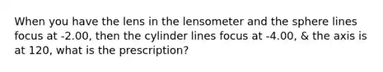 When you have the lens in the lensometer and the sphere lines focus at -2.00, then the cylinder lines focus at -4.00, & the axis is at 120, what is the prescription?