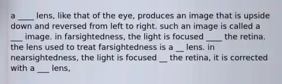 a ____ lens, like that of the eye, produces an image that is upside down and reversed from left to right. such an image is called a ___ image. in farsightedness, the light is focused ____ the retina. the lens used to treat farsightedness is a __ lens. in nearsightedness, the light is focused __ the retina, it is corrected with a ___ lens,