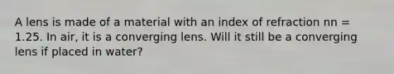 A lens is made of a material with an index of refraction nn = 1.25. In air, it is a converging lens. Will it still be a converging lens if placed in water?