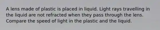 A lens made of plastic is placed in liquid. Light rays travelling in the liquid are not refracted when they pass through the lens. Compare the speed of light in the plastic and the liquid.