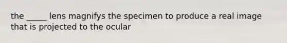 the _____ lens magnifys the specimen to produce a real image that is projected to the ocular