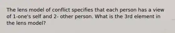 The lens model of conflict specifies that each person has a view of 1-one's self and 2- other person. What is the 3rd element in the lens model?