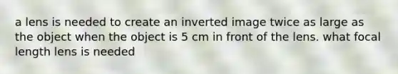 a lens is needed to create an inverted image twice as large as the object when the object is 5 cm in front of the lens. what focal length lens is needed