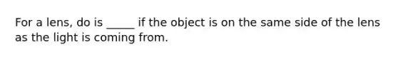 For a lens, do is _____ if the object is on the same side of the lens as the light is coming from.