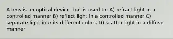 A lens is an optical device that is used to: A) refract light in a controlled manner B) reflect light in a controlled manner C) separate light into its different colors D) scatter light in a diffuse manner