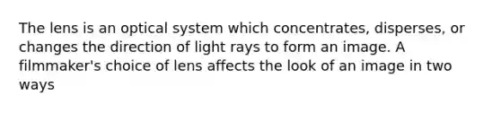 The lens is an optical system which concentrates, disperses, or changes the direction of light rays to form an image. A filmmaker's choice of lens affects the look of an image in two ways