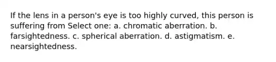 If the lens in a person's eye is too highly curved, this person is suffering from Select one: a. chromatic aberration. b. farsightedness. c. spherical aberration. d. astigmatism. e. nearsightedness.