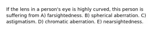 If the lens in a person's eye is highly curved, this person is suffering from A) farsightedness. B) spherical aberration. C) astigmatism. D) chromatic aberration. E) nearsightedness.