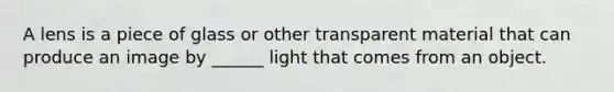 A lens is a piece of glass or other transparent material that can produce an image by ______ light that comes from an object.