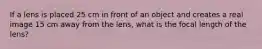 If a lens is placed 25 cm in front of an object and creates a real image 15 cm away from the lens, what is the focal length of the lens?