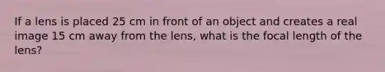 If a lens is placed 25 cm in front of an object and creates a real image 15 cm away from the lens, what is the focal length of the lens?