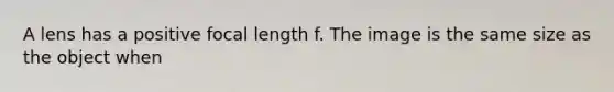 A lens has a positive focal length f. The image is the same size as the object when