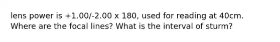 lens power is +1.00/-2.00 x 180, used for reading at 40cm. Where are the focal lines? What is the interval of sturm?