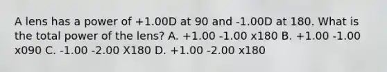 A lens has a power of +1.00D at 90 and -1.00D at 180. What is the total power of the lens? A. +1.00 -1.00 x180 B. +1.00 -1.00 x090 C. -1.00 -2.00 X180 D. +1.00 -2.00 x180