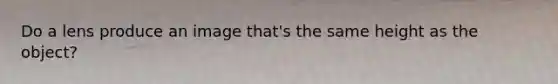 Do a lens produce an image that's the same height as the object?