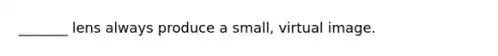 _______ lens always produce a small, virtual image.