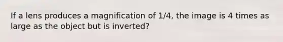 If a lens produces a magnification of 1/4, the image is 4 times as large as the object but is inverted?