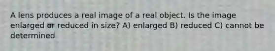 A lens produces a real image of a real object. Is the image enlarged or reduced in size? A) enlarged B) reduced C) cannot be determined