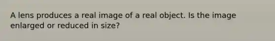 A lens produces a real image of a real object. Is the image enlarged or reduced in size?