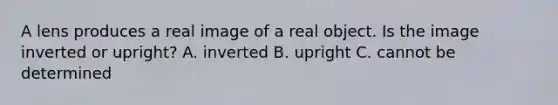 A lens produces a real image of a real object. Is the image inverted or upright? A. inverted B. upright C. cannot be determined