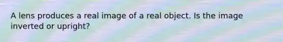 A lens produces a real image of a real object. Is the image inverted or upright?