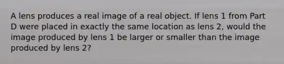 A lens produces a real image of a real object. If lens 1 from Part D were placed in exactly the same location as lens 2, would the image produced by lens 1 be larger or smaller than the image produced by lens 2?