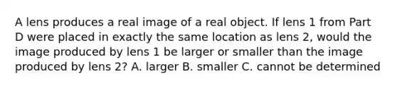 A lens produces a real image of a real object. If lens 1 from Part D were placed in exactly the same location as lens 2, would the image produced by lens 1 be larger or smaller than the image produced by lens 2? A. larger B. smaller C. cannot be determined