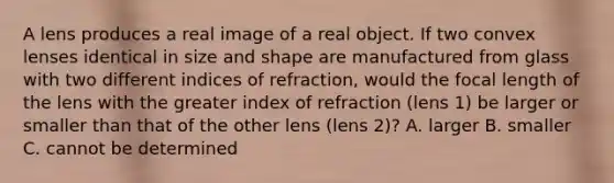 A lens produces a real image of a real object. If two convex lenses identical in size and shape are manufactured from glass with two different indices of refraction, would the focal length of the lens with the greater index of refraction (lens 1) be larger or smaller than that of the other lens (lens 2)? A. larger B. smaller C. cannot be determined