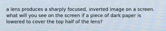 a lens produces a sharply focused, inverted image on a screen. what will you see on the screen if a piece of dark paper is lowered to cover the top half of the lens?