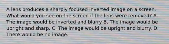 A lens produces a sharply focused inverted image on a screen. What would you see on the screen if the lens were removed? A. The image would be inverted and blurry B. The image would be upright and sharp. C. The image would be upright and blurry. D. There would be no image.