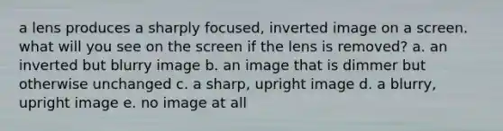 a lens produces a sharply focused, inverted image on a screen. what will you see on the screen if the lens is removed? a. an inverted but blurry image b. an image that is dimmer but otherwise unchanged c. a sharp, upright image d. a blurry, upright image e. no image at all