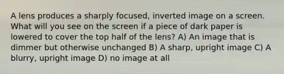 A lens produces a sharply focused, inverted image on a screen. What will you see on the screen if a piece of dark paper is lowered to cover the top half of the lens? A) An image that is dimmer but otherwise unchanged B) A sharp, upright image C) A blurry, upright image D) no image at all