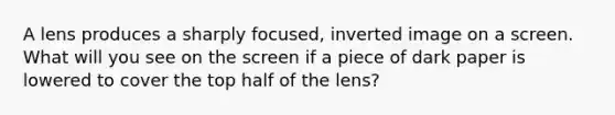 A lens produces a sharply focused, inverted image on a screen. What will you see on the screen if a piece of dark paper is lowered to cover the top half of the lens?