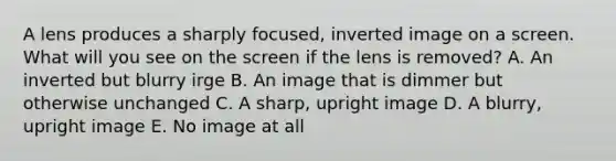 A lens produces a sharply focused, inverted image on a screen. What will you see on the screen if the lens is removed? A. An inverted but blurry irge B. An image that is dimmer but otherwise unchanged C. A sharp, upright image D. A blurry, upright image E. No image at all