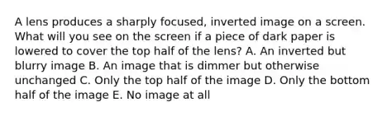 A lens produces a sharply focused, inverted image on a screen. What will you see on the screen if a piece of dark paper is lowered to cover the top half of the lens? A. An inverted but blurry image B. An image that is dimmer but otherwise unchanged C. Only the top half of the image D. Only the bottom half of the image E. No image at all