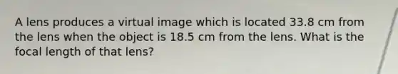 A lens produces a virtual image which is located 33.8 cm from the lens when the object is 18.5 cm from the lens. What is the focal length of that lens?