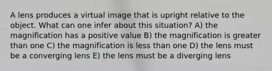 A lens produces a virtual image that is upright relative to the object. What can one infer about this situation? A) the magnification has a positive value B) the magnification is greater than one C) the magnification is less than one D) the lens must be a converging lens E) the lens must be a diverging lens