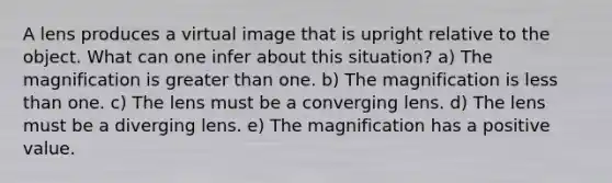 A lens produces a virtual image that is upright relative to the object. What can one infer about this situation? a) The magnification is greater than one. b) The magnification is less than one. c) The lens must be a converging lens. d) The lens must be a diverging lens. e) The magnification has a positive value.