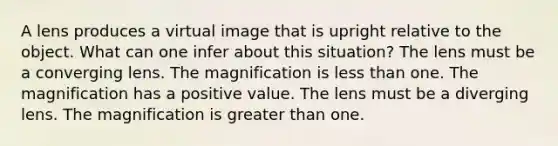 A lens produces a virtual image that is upright relative to the object. What can one infer about this situation? The lens must be a converging lens. The magnification is less than one. The magnification has a positive value. The lens must be a diverging lens. The magnification is greater than one.