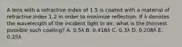 A lens with a refractive index of 1.5 is coated with a material of refractive index 1.2 in order to minimize reflection. If λ denotes the wavelength of the incident light in air, what is the thinnest possible such coating? A. 0.5λ B. 0.416λ C. 0.3λ D. 0.208λ E. 0.25λ