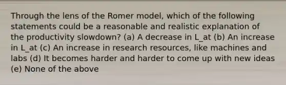 Through the lens of the Romer model, which of the following statements could be a reasonable and realistic explanation of the productivity slowdown? (a) A decrease in L_at (b) An increase in L_at (c) An increase in research resources, like machines and labs (d) It becomes harder and harder to come up with new ideas (e) None of the above