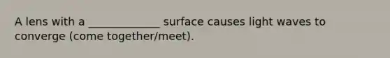 A lens with a _____________ surface causes light waves to converge (come together/meet).