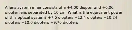 A lens system in air consists of a +4.00 diopter and +6.00 diopter lens separated by 10 cm. What is the equivalent power of this optical system? +7.6 diopters +12.4 diopters +10.24 diopters +10.0 diopters +9.76 diopters