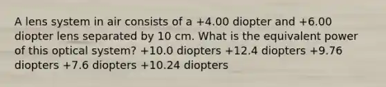 A lens system in air consists of a +4.00 diopter and +6.00 diopter lens separated by 10 cm. What is the equivalent power of this optical system? +10.0 diopters +12.4 diopters +9.76 diopters +7.6 diopters +10.24 diopters